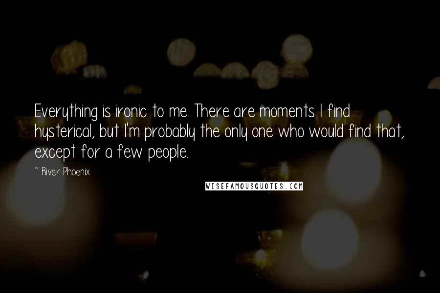 River Phoenix Quotes: Everything is ironic to me. There are moments I find hysterical, but I'm probably the only one who would find that, except for a few people.