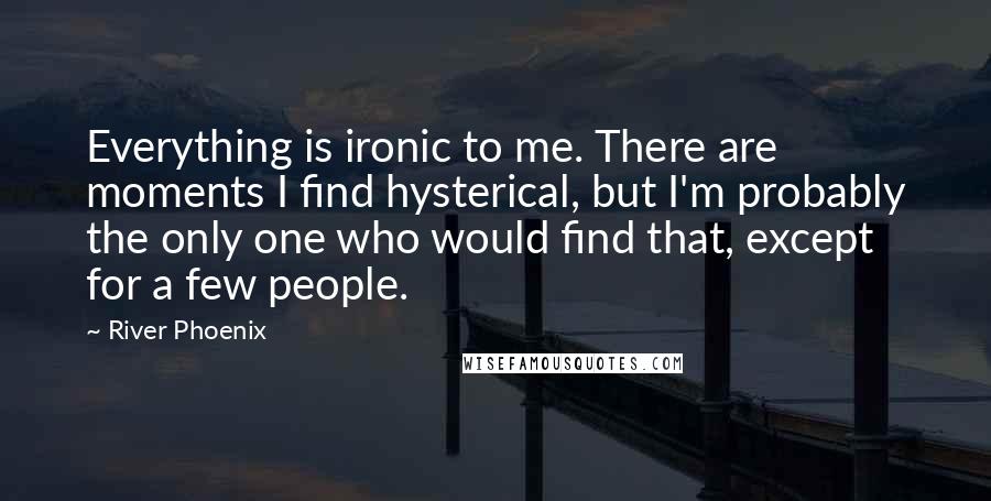 River Phoenix Quotes: Everything is ironic to me. There are moments I find hysterical, but I'm probably the only one who would find that, except for a few people.