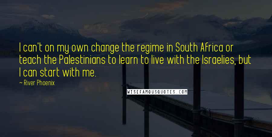 River Phoenix Quotes: I can't on my own change the regime in South Africa or teach the Palestinians to learn to live with the Israelies, but I can start with me.