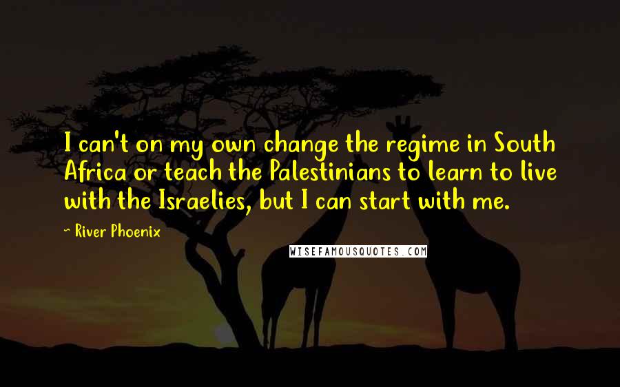 River Phoenix Quotes: I can't on my own change the regime in South Africa or teach the Palestinians to learn to live with the Israelies, but I can start with me.