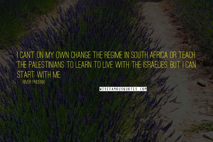 River Phoenix Quotes: I can't on my own change the regime in South Africa or teach the Palestinians to learn to live with the Israelies, but I can start with me.