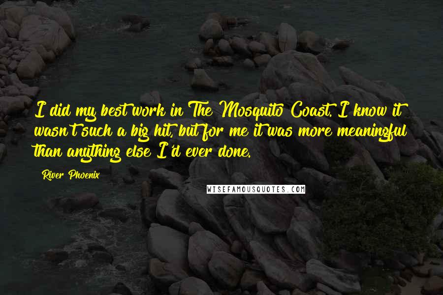 River Phoenix Quotes: I did my best work in The Mosquito Coast. I know it wasn't such a big hit, but for me it was more meaningful than anything else I'd ever done.