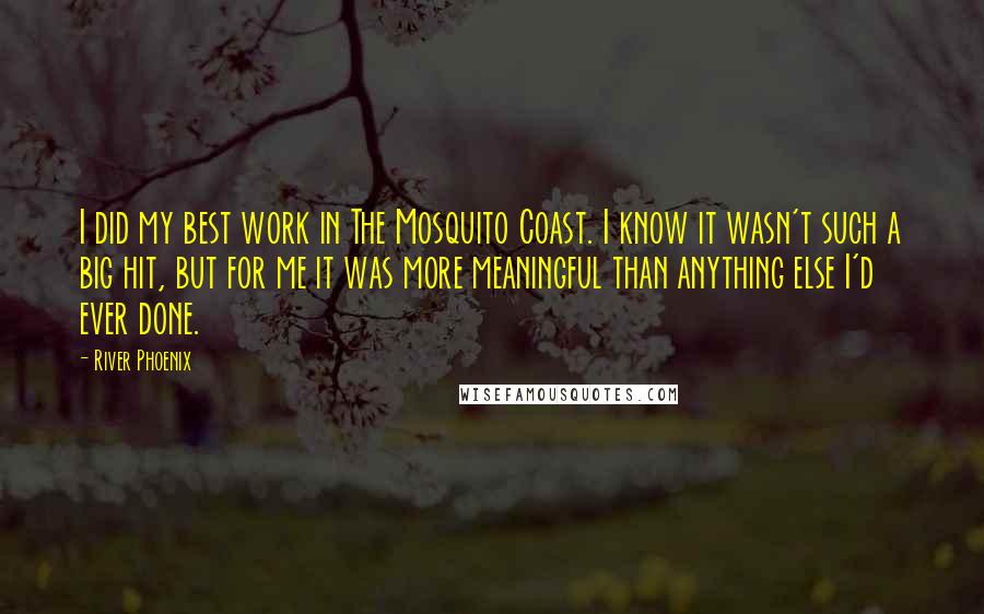 River Phoenix Quotes: I did my best work in The Mosquito Coast. I know it wasn't such a big hit, but for me it was more meaningful than anything else I'd ever done.