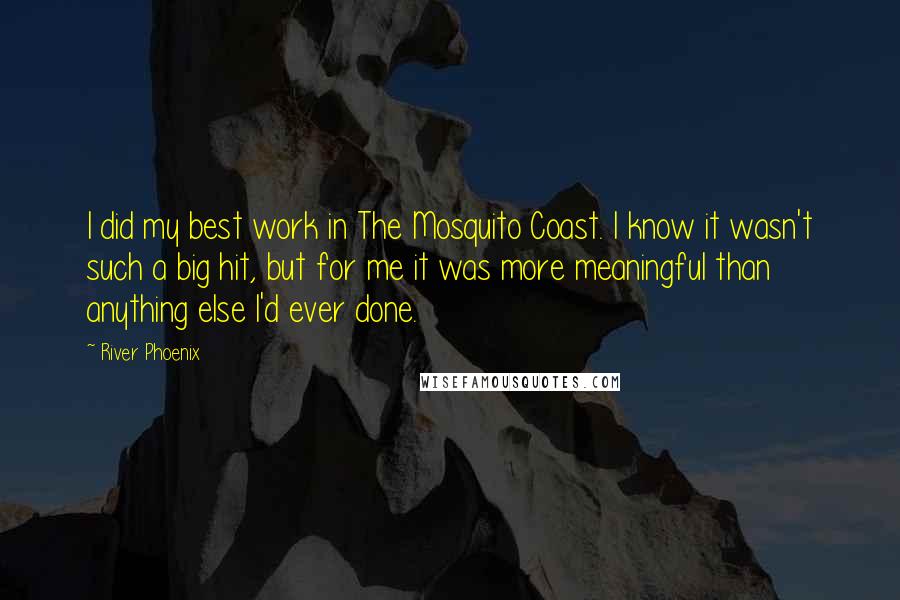 River Phoenix Quotes: I did my best work in The Mosquito Coast. I know it wasn't such a big hit, but for me it was more meaningful than anything else I'd ever done.