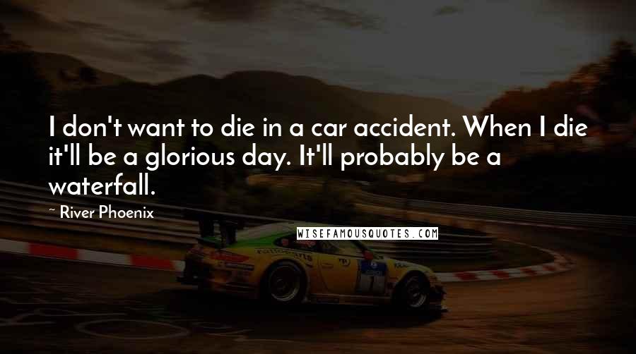 River Phoenix Quotes: I don't want to die in a car accident. When I die it'll be a glorious day. It'll probably be a waterfall.