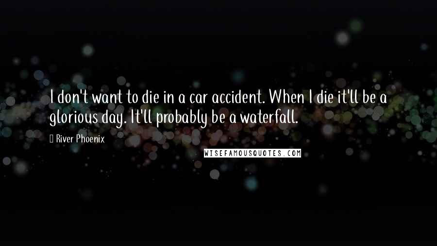 River Phoenix Quotes: I don't want to die in a car accident. When I die it'll be a glorious day. It'll probably be a waterfall.