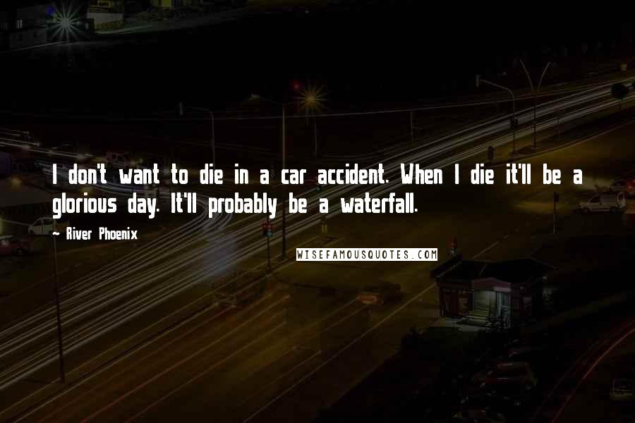 River Phoenix Quotes: I don't want to die in a car accident. When I die it'll be a glorious day. It'll probably be a waterfall.