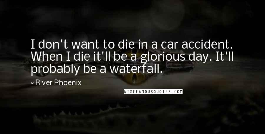 River Phoenix Quotes: I don't want to die in a car accident. When I die it'll be a glorious day. It'll probably be a waterfall.