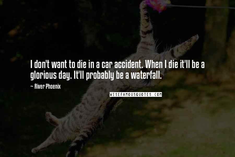 River Phoenix Quotes: I don't want to die in a car accident. When I die it'll be a glorious day. It'll probably be a waterfall.