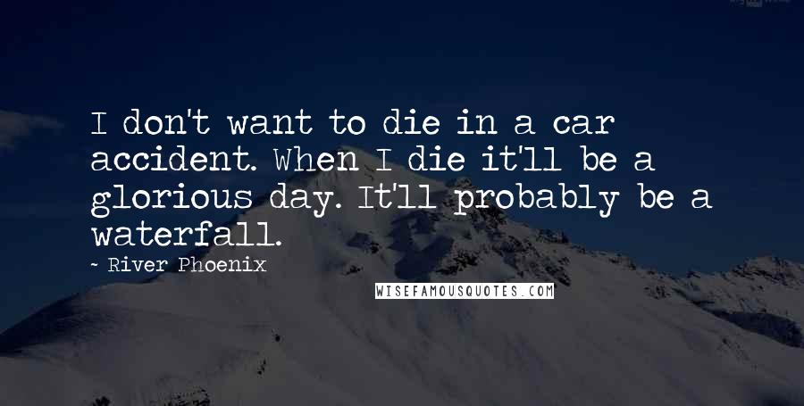 River Phoenix Quotes: I don't want to die in a car accident. When I die it'll be a glorious day. It'll probably be a waterfall.