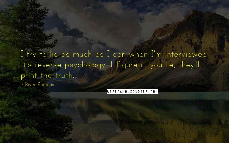 River Phoenix Quotes: I try to lie as much as I can when I'm interviewed. It's reverse psychology. I figure if you lie, they'll print the truth.