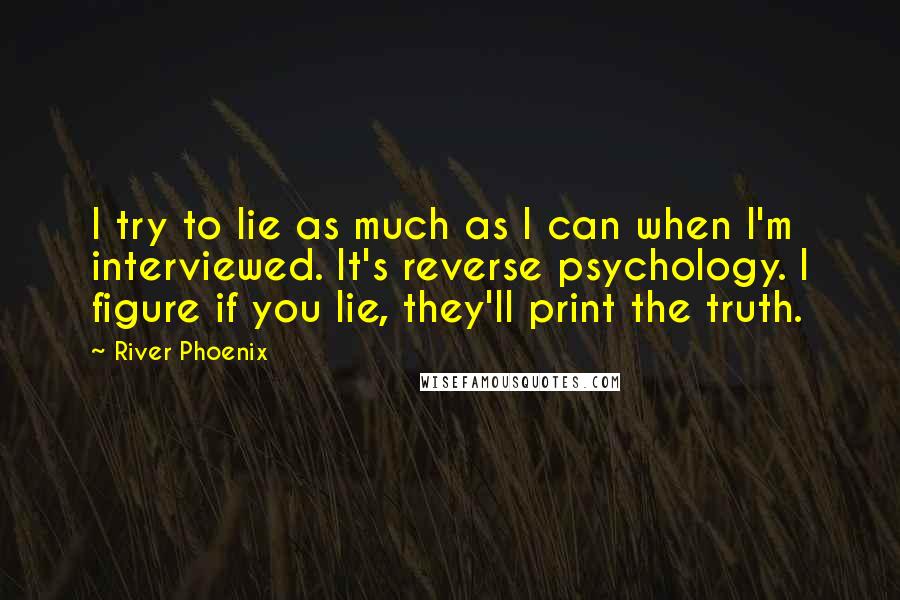 River Phoenix Quotes: I try to lie as much as I can when I'm interviewed. It's reverse psychology. I figure if you lie, they'll print the truth.
