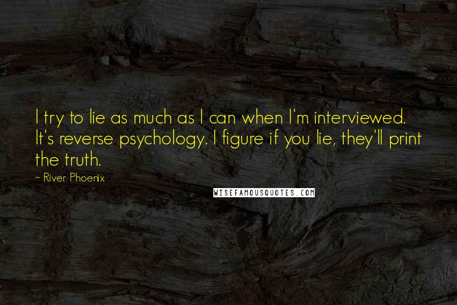 River Phoenix Quotes: I try to lie as much as I can when I'm interviewed. It's reverse psychology. I figure if you lie, they'll print the truth.