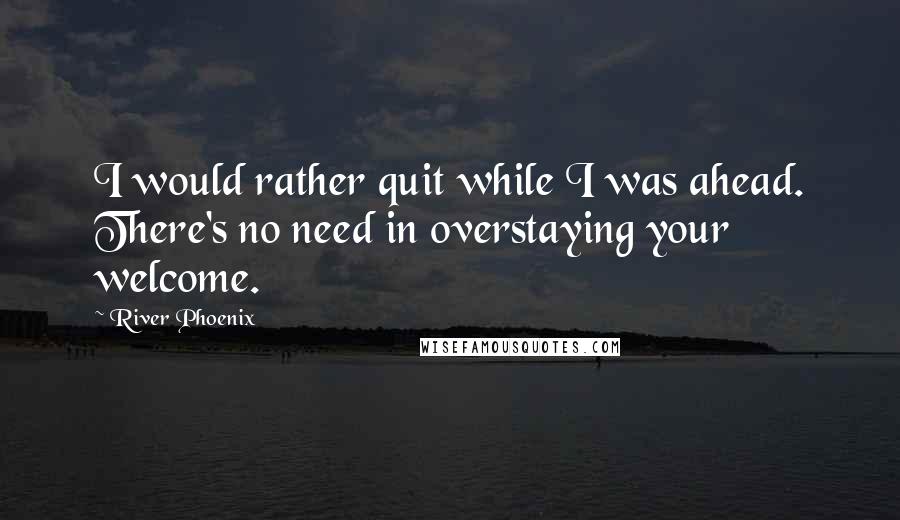 River Phoenix Quotes: I would rather quit while I was ahead. There's no need in overstaying your welcome.