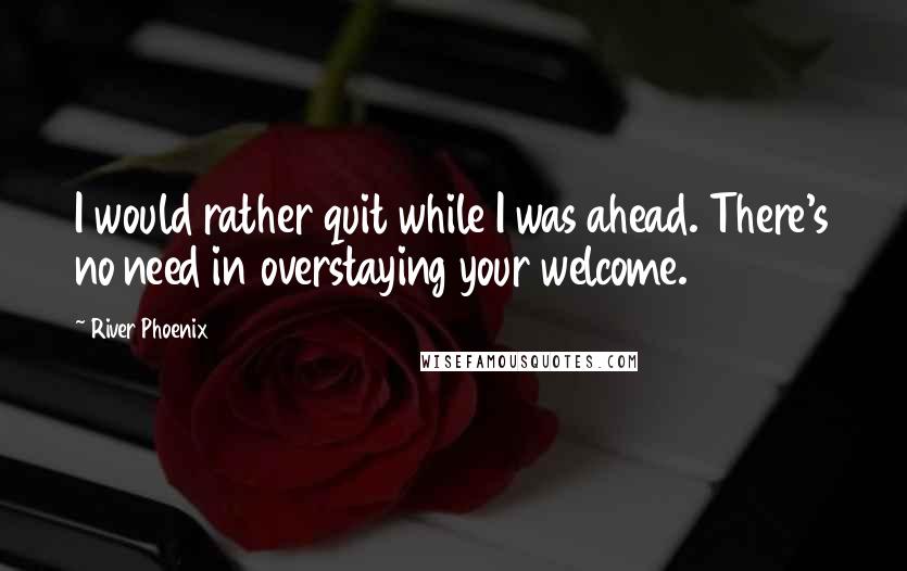 River Phoenix Quotes: I would rather quit while I was ahead. There's no need in overstaying your welcome.