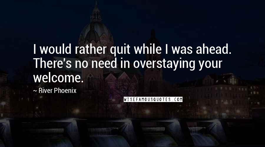 River Phoenix Quotes: I would rather quit while I was ahead. There's no need in overstaying your welcome.