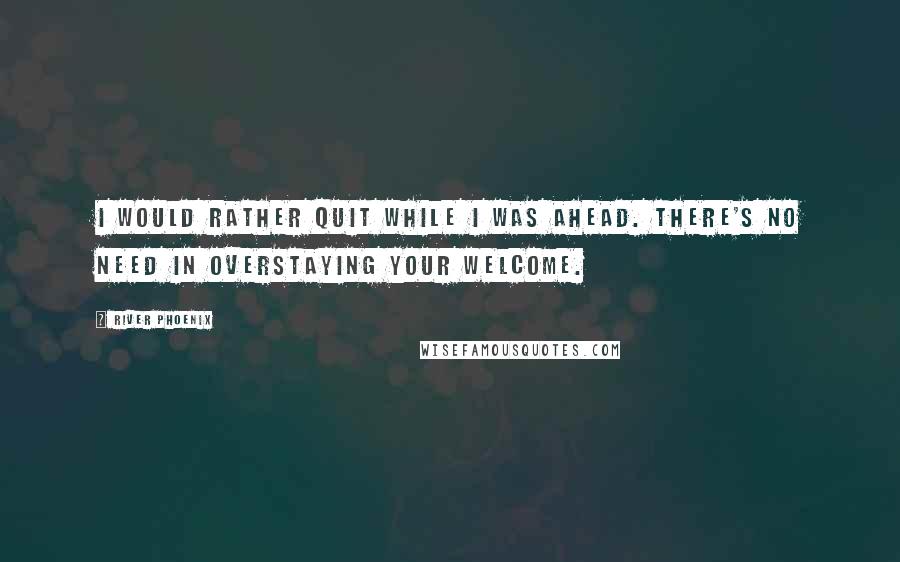 River Phoenix Quotes: I would rather quit while I was ahead. There's no need in overstaying your welcome.