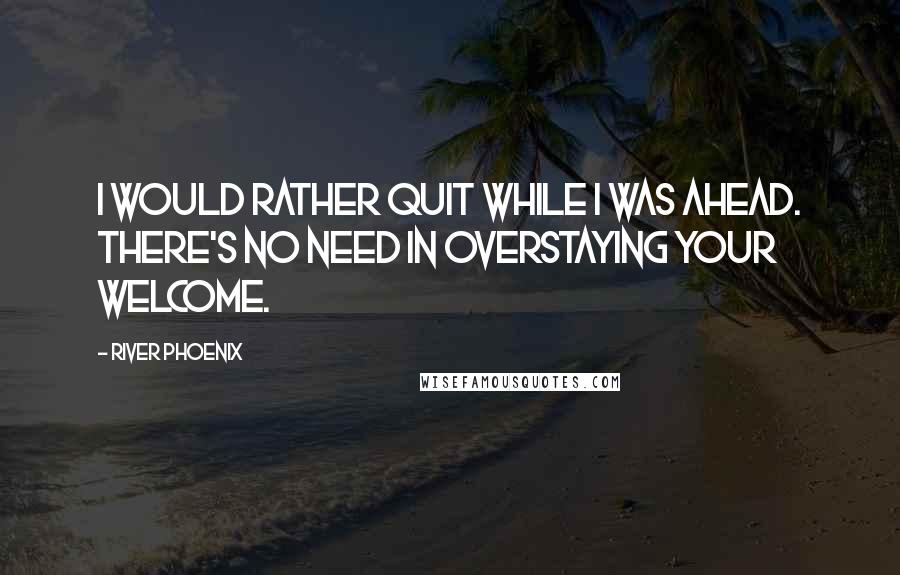 River Phoenix Quotes: I would rather quit while I was ahead. There's no need in overstaying your welcome.