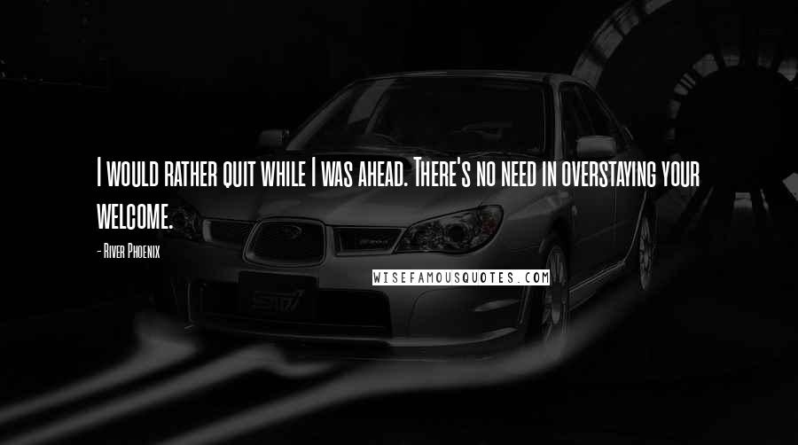 River Phoenix Quotes: I would rather quit while I was ahead. There's no need in overstaying your welcome.