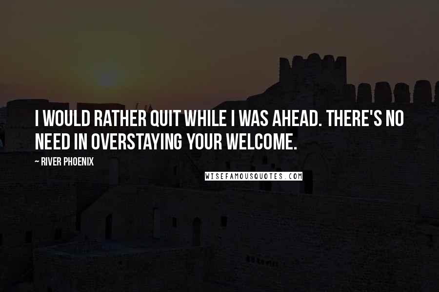 River Phoenix Quotes: I would rather quit while I was ahead. There's no need in overstaying your welcome.