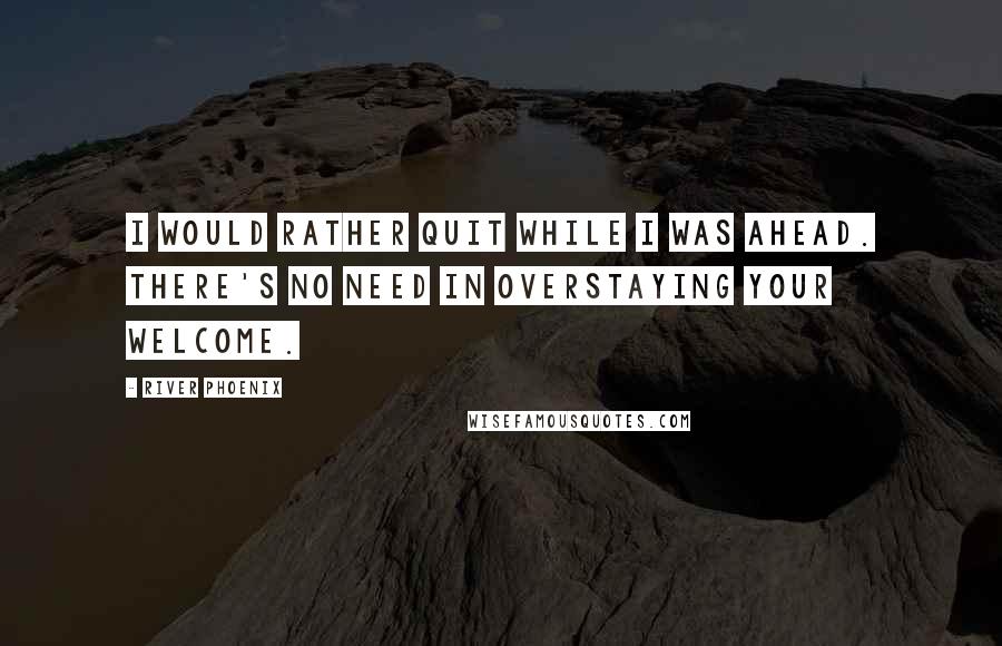 River Phoenix Quotes: I would rather quit while I was ahead. There's no need in overstaying your welcome.