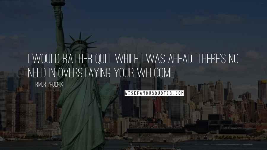 River Phoenix Quotes: I would rather quit while I was ahead. There's no need in overstaying your welcome.