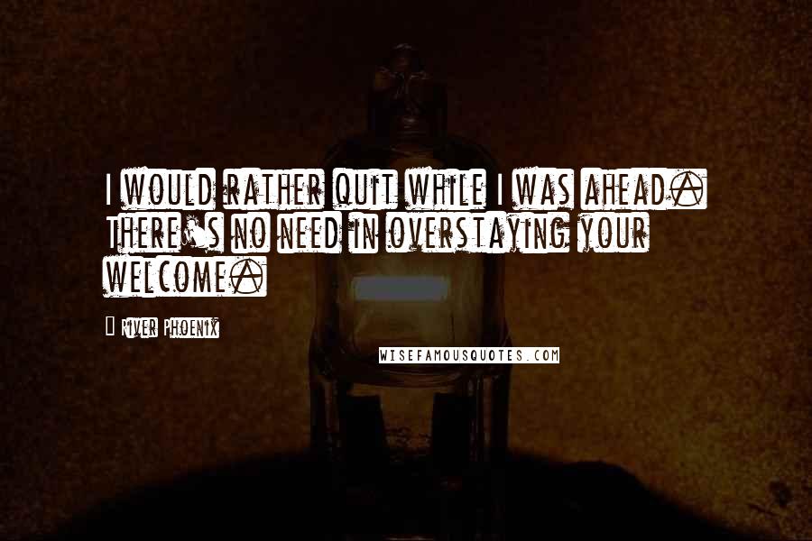 River Phoenix Quotes: I would rather quit while I was ahead. There's no need in overstaying your welcome.