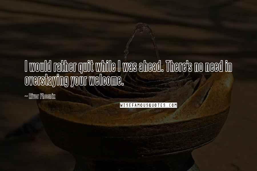 River Phoenix Quotes: I would rather quit while I was ahead. There's no need in overstaying your welcome.