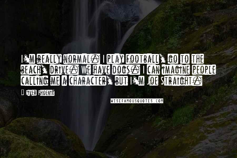 River Phoenix Quotes: I'm really normal. I play football, go to the beach, drive. We have dogs. I can imagine people calling me a character, but I'm Joe Straight.
