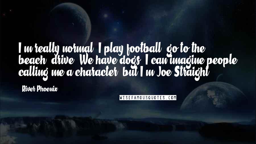 River Phoenix Quotes: I'm really normal. I play football, go to the beach, drive. We have dogs. I can imagine people calling me a character, but I'm Joe Straight.