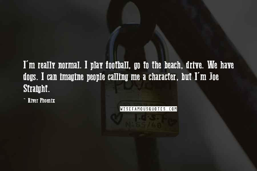 River Phoenix Quotes: I'm really normal. I play football, go to the beach, drive. We have dogs. I can imagine people calling me a character, but I'm Joe Straight.