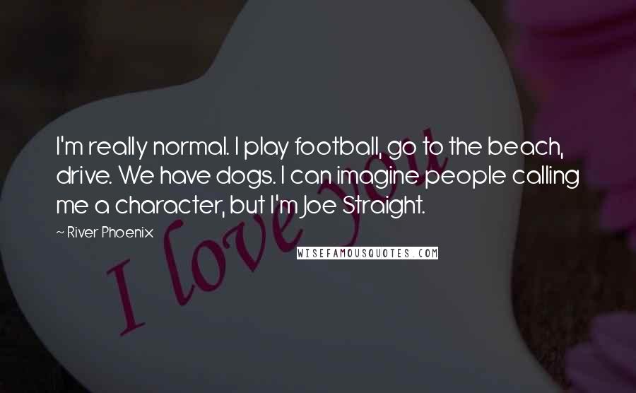 River Phoenix Quotes: I'm really normal. I play football, go to the beach, drive. We have dogs. I can imagine people calling me a character, but I'm Joe Straight.