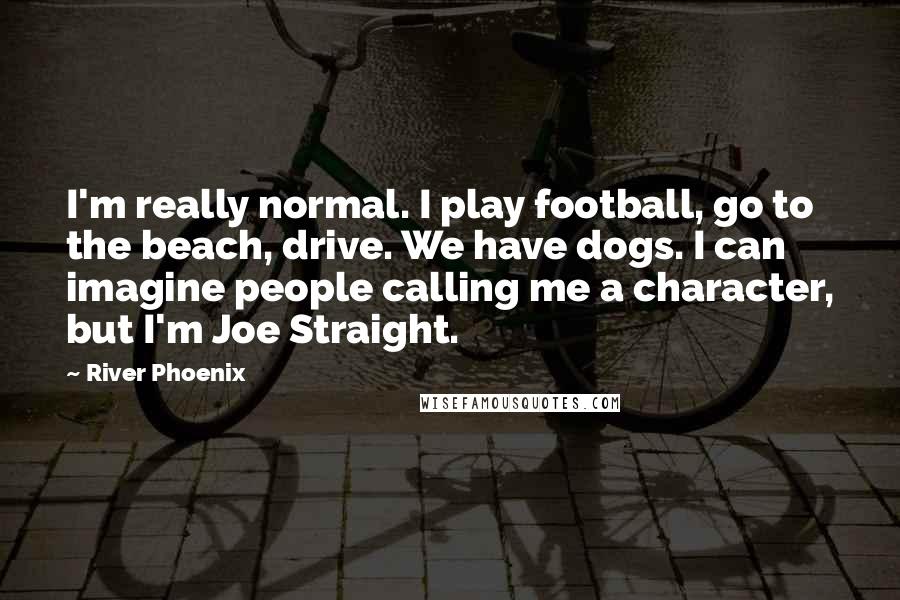 River Phoenix Quotes: I'm really normal. I play football, go to the beach, drive. We have dogs. I can imagine people calling me a character, but I'm Joe Straight.