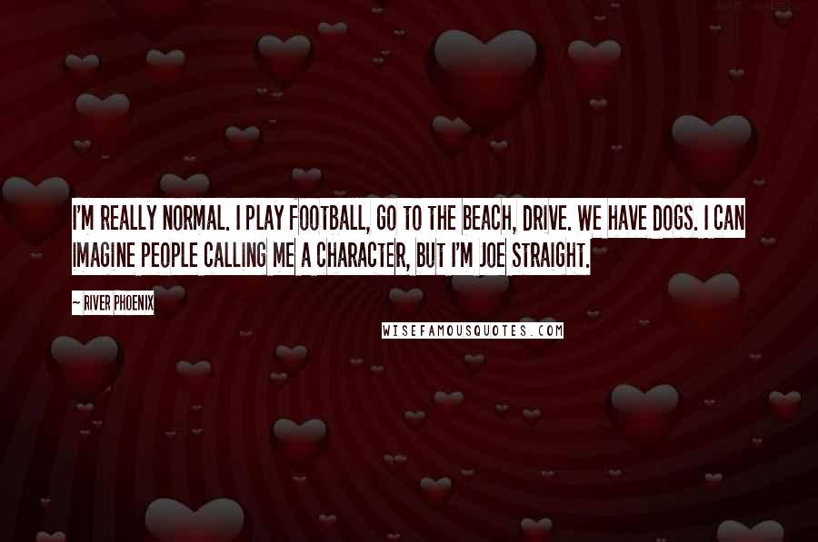 River Phoenix Quotes: I'm really normal. I play football, go to the beach, drive. We have dogs. I can imagine people calling me a character, but I'm Joe Straight.