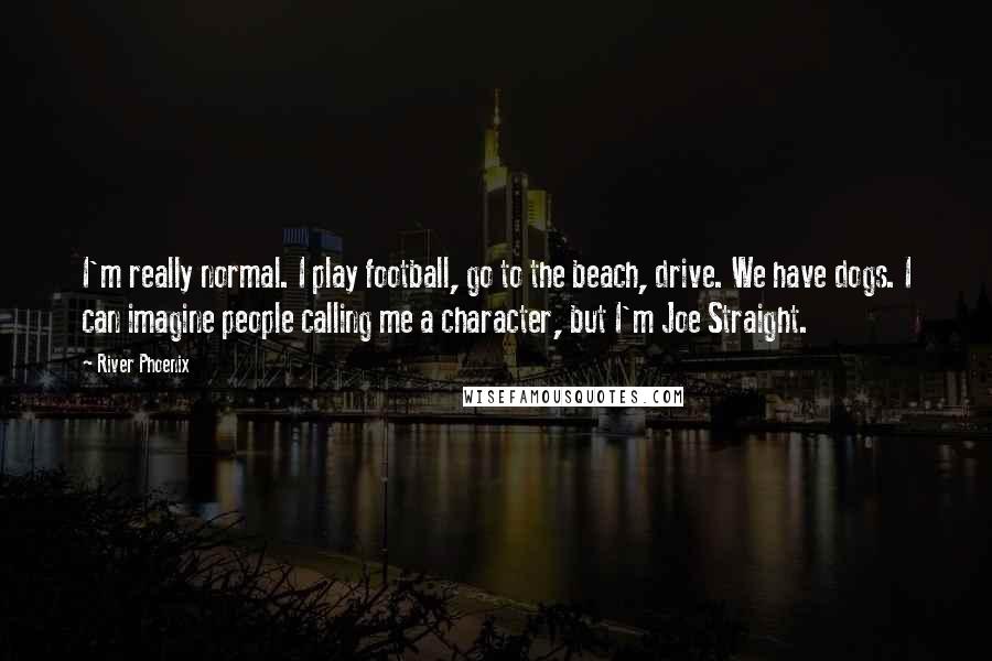 River Phoenix Quotes: I'm really normal. I play football, go to the beach, drive. We have dogs. I can imagine people calling me a character, but I'm Joe Straight.