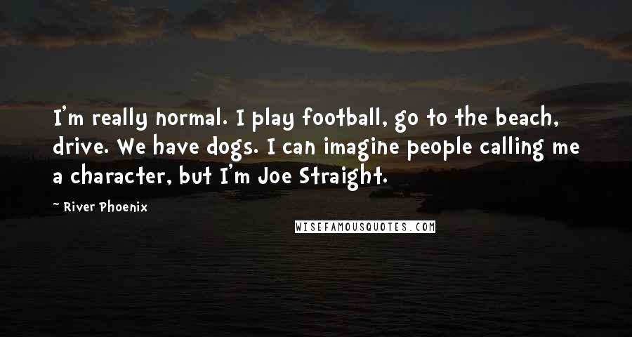 River Phoenix Quotes: I'm really normal. I play football, go to the beach, drive. We have dogs. I can imagine people calling me a character, but I'm Joe Straight.