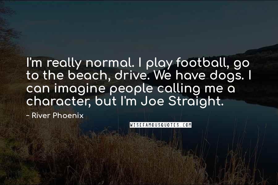 River Phoenix Quotes: I'm really normal. I play football, go to the beach, drive. We have dogs. I can imagine people calling me a character, but I'm Joe Straight.