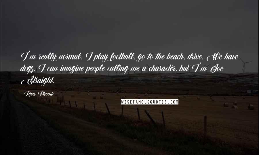 River Phoenix Quotes: I'm really normal. I play football, go to the beach, drive. We have dogs. I can imagine people calling me a character, but I'm Joe Straight.