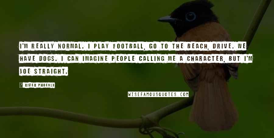 River Phoenix Quotes: I'm really normal. I play football, go to the beach, drive. We have dogs. I can imagine people calling me a character, but I'm Joe Straight.