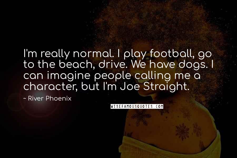 River Phoenix Quotes: I'm really normal. I play football, go to the beach, drive. We have dogs. I can imagine people calling me a character, but I'm Joe Straight.