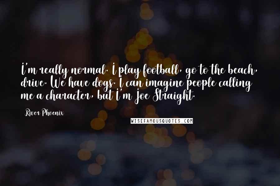 River Phoenix Quotes: I'm really normal. I play football, go to the beach, drive. We have dogs. I can imagine people calling me a character, but I'm Joe Straight.