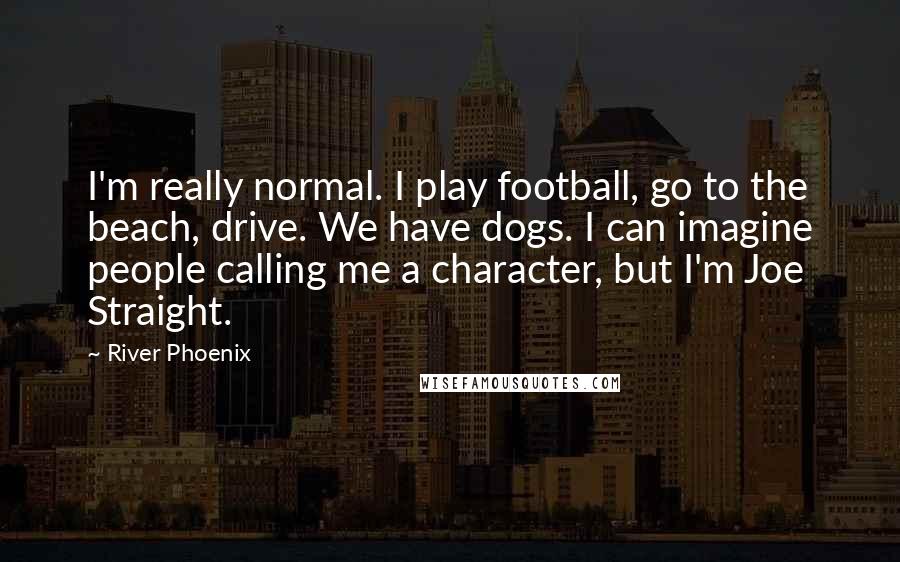 River Phoenix Quotes: I'm really normal. I play football, go to the beach, drive. We have dogs. I can imagine people calling me a character, but I'm Joe Straight.