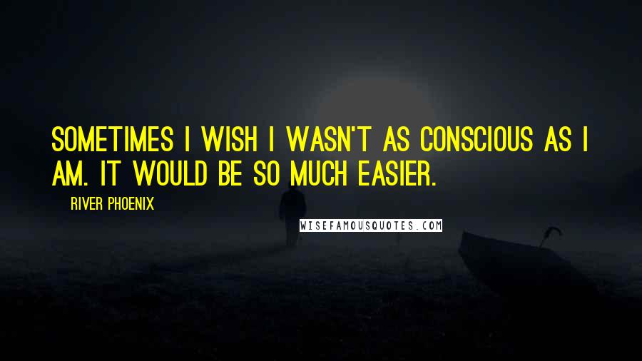 River Phoenix Quotes: Sometimes I wish I wasn't as conscious as I am. It would be so much easier.