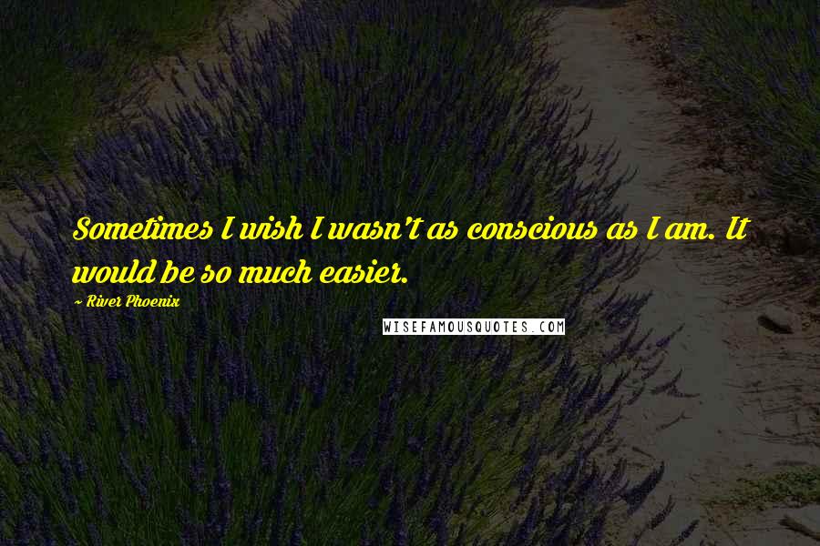 River Phoenix Quotes: Sometimes I wish I wasn't as conscious as I am. It would be so much easier.