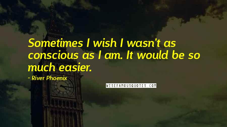 River Phoenix Quotes: Sometimes I wish I wasn't as conscious as I am. It would be so much easier.