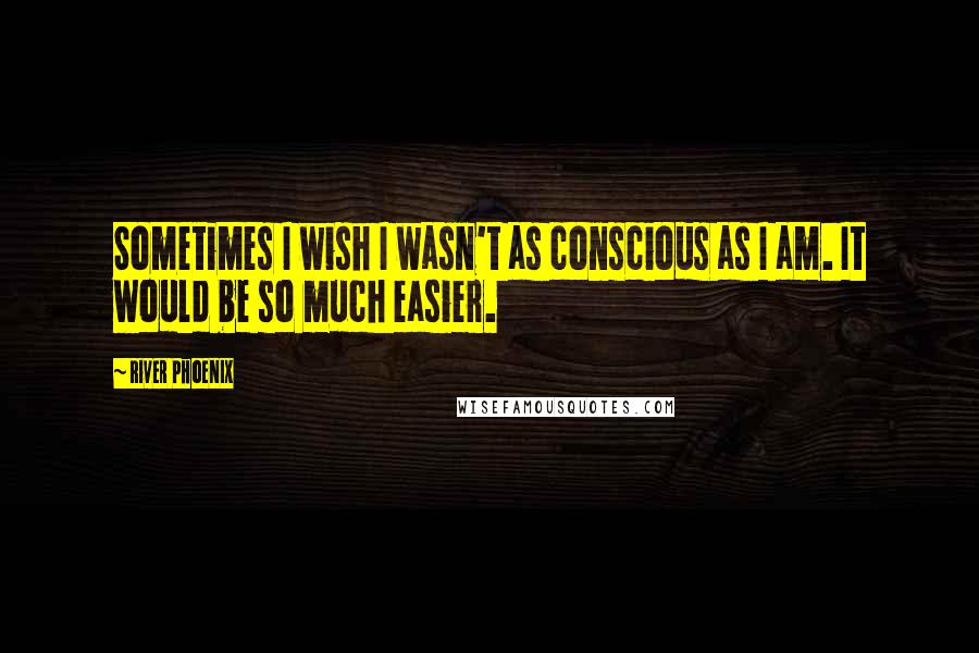 River Phoenix Quotes: Sometimes I wish I wasn't as conscious as I am. It would be so much easier.