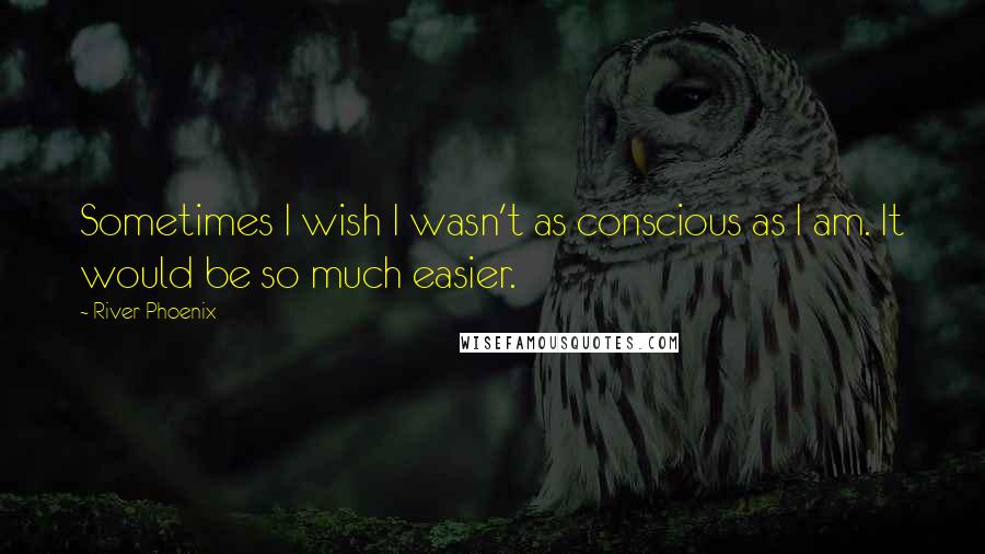 River Phoenix Quotes: Sometimes I wish I wasn't as conscious as I am. It would be so much easier.