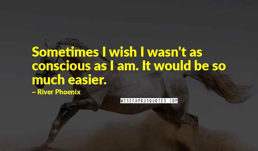 River Phoenix Quotes: Sometimes I wish I wasn't as conscious as I am. It would be so much easier.