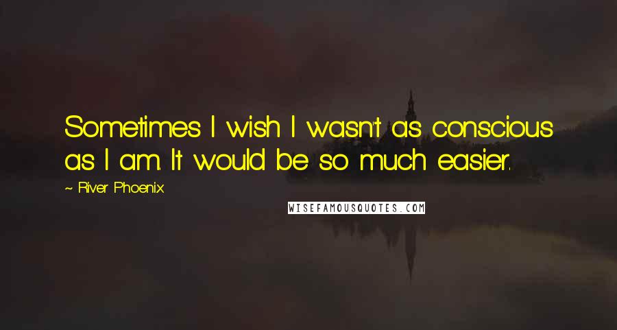 River Phoenix Quotes: Sometimes I wish I wasn't as conscious as I am. It would be so much easier.