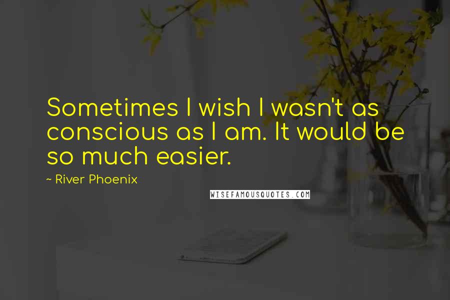 River Phoenix Quotes: Sometimes I wish I wasn't as conscious as I am. It would be so much easier.